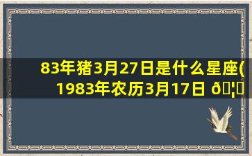 83年猪3月27日是什么星座(1983年农历3月17日 🦈 是什么星座)
